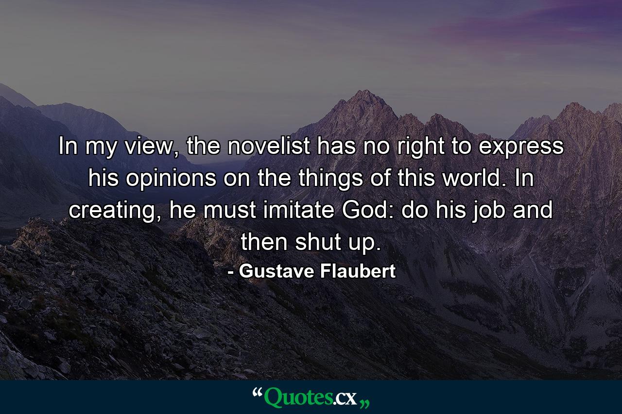 In my view, the novelist has no right to express his opinions on the things of this world. In creating, he must imitate God: do his job and then shut up. - Quote by Gustave Flaubert