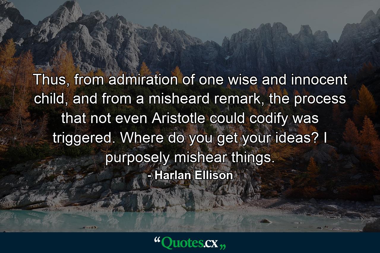 Thus, from admiration of one wise and innocent child, and from a misheard remark, the process that not even Aristotle could codify was triggered. Where do you get your ideas? I purposely mishear things. - Quote by Harlan Ellison