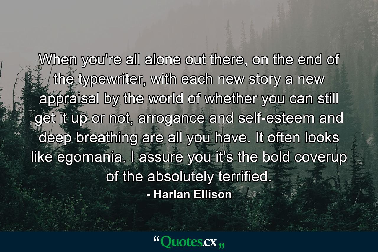 When you're all alone out there, on the end of the typewriter, with each new story a new appraisal by the world of whether you can still get it up or not, arrogance and self-esteem and deep breathing are all you have. It often looks like egomania. I assure you it's the bold coverup of the absolutely terrified. - Quote by Harlan Ellison