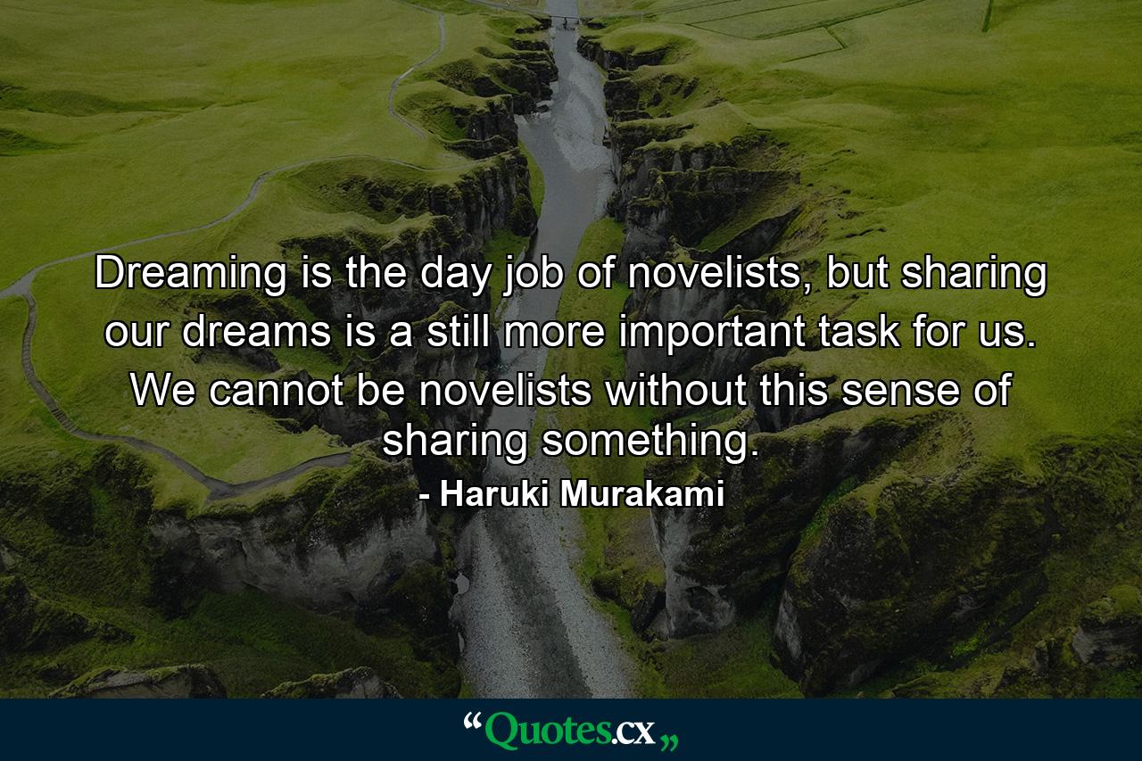 Dreaming is the day job of novelists, but sharing our dreams is a still more important task for us. We cannot be novelists without this sense of sharing something. - Quote by Haruki Murakami