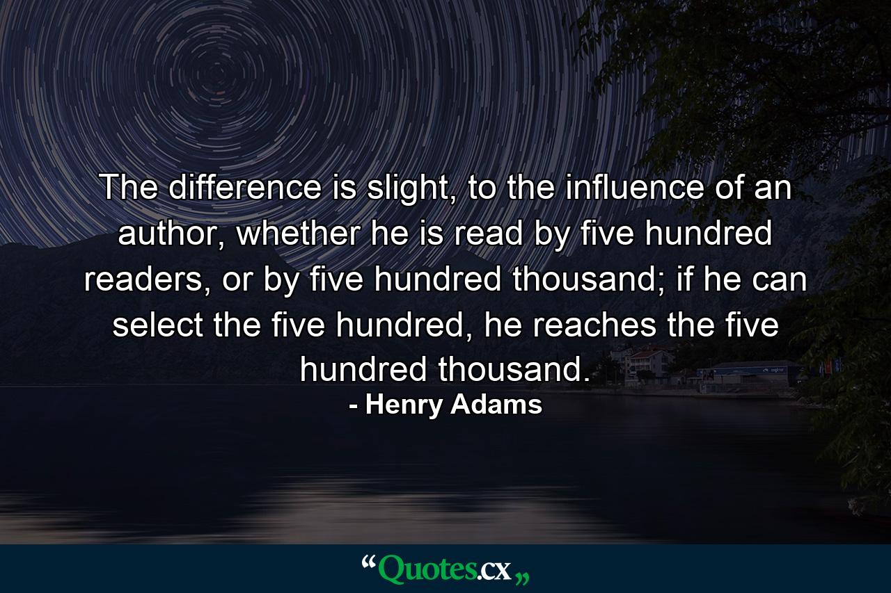 The difference is slight, to the influence of an author, whether he is read by five hundred readers, or by five hundred thousand; if he can select the five hundred, he reaches the five hundred thousand. - Quote by Henry Adams