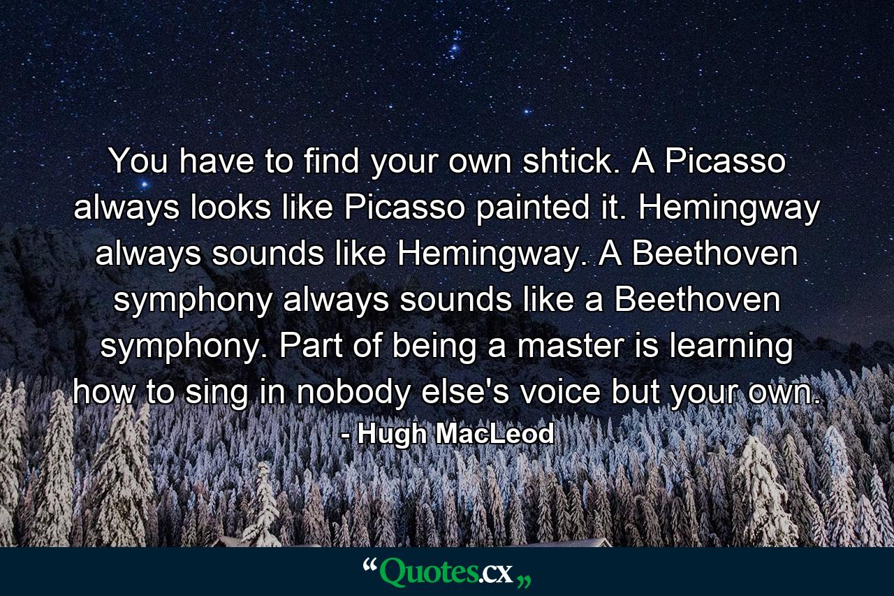 You have to find your own shtick. A Picasso always looks like Picasso painted it. Hemingway always sounds like Hemingway. A Beethoven symphony always sounds like a Beethoven symphony. Part of being a master is learning how to sing in nobody else's voice but your own. - Quote by Hugh MacLeod