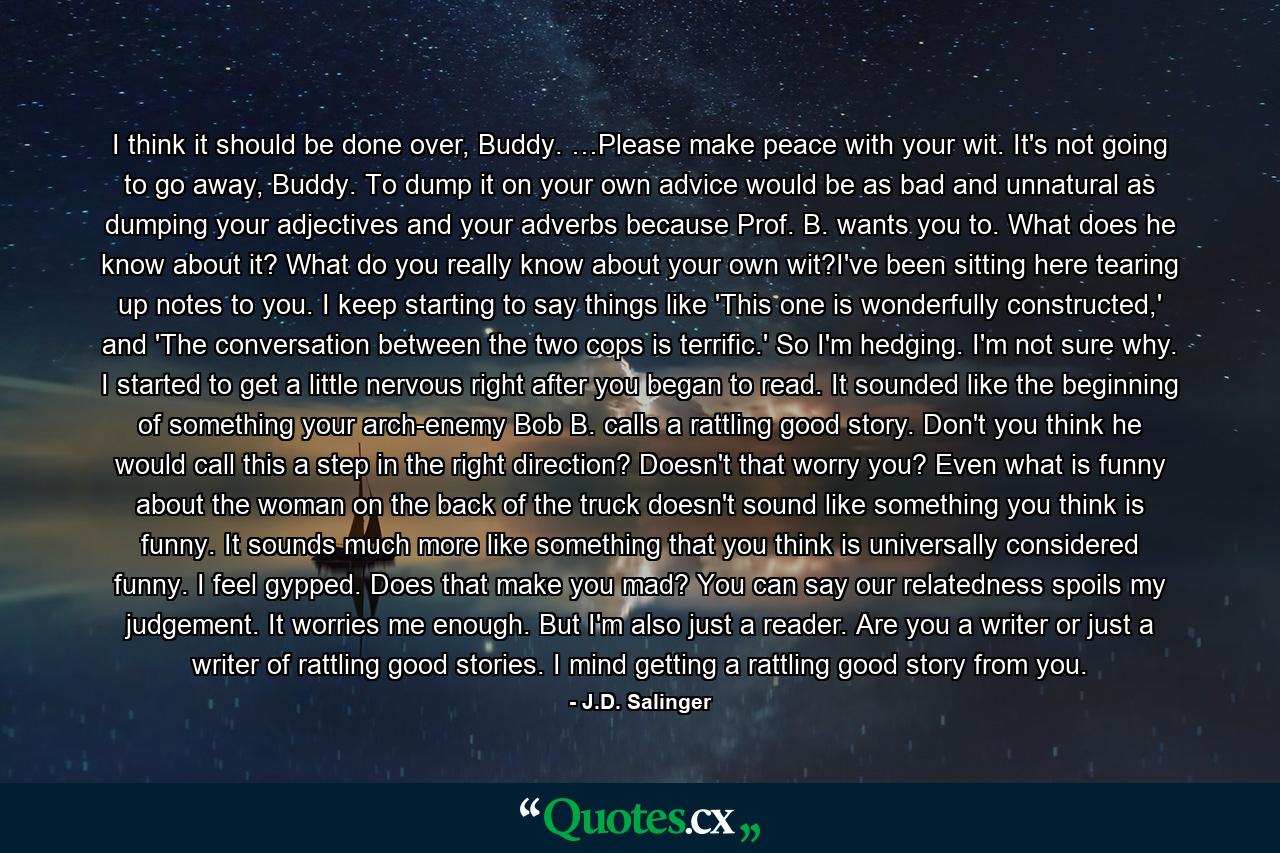 I think it should be done over, Buddy. …Please make peace with your wit. It's not going to go away, Buddy. To dump it on your own advice would be as bad and unnatural as dumping your adjectives and your adverbs because Prof. B. wants you to. What does he know about it? What do you really know about your own wit?I've been sitting here tearing up notes to you. I keep starting to say things like 'This one is wonderfully constructed,' and 'The conversation between the two cops is terrific.' So I'm hedging. I'm not sure why. I started to get a little nervous right after you began to read. It sounded like the beginning of something your arch-enemy Bob B. calls a rattling good story. Don't you think he would call this a step in the right direction? Doesn't that worry you? Even what is funny about the woman on the back of the truck doesn't sound like something you think is funny. It sounds much more like something that you think is universally considered funny. I feel gypped. Does that make you mad? You can say our relatedness spoils my judgement. It worries me enough. But I'm also just a reader. Are you a writer or just a writer of rattling good stories. I mind getting a rattling good story from you. - Quote by J.D. Salinger