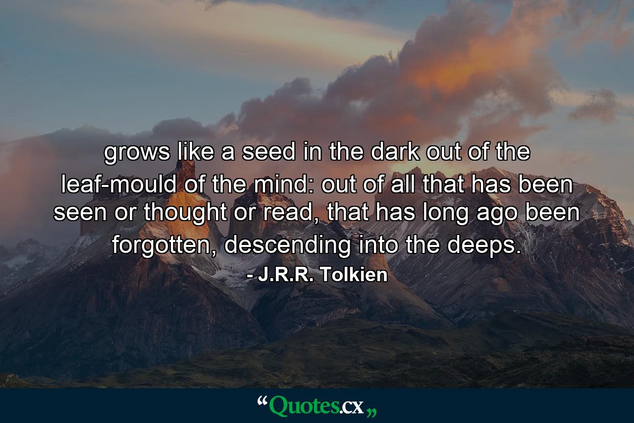 grows like a seed in the dark out of the leaf-mould of the mind: out of all that has been seen or thought or read, that has long ago been forgotten, descending into the deeps. - Quote by J.R.R. Tolkien