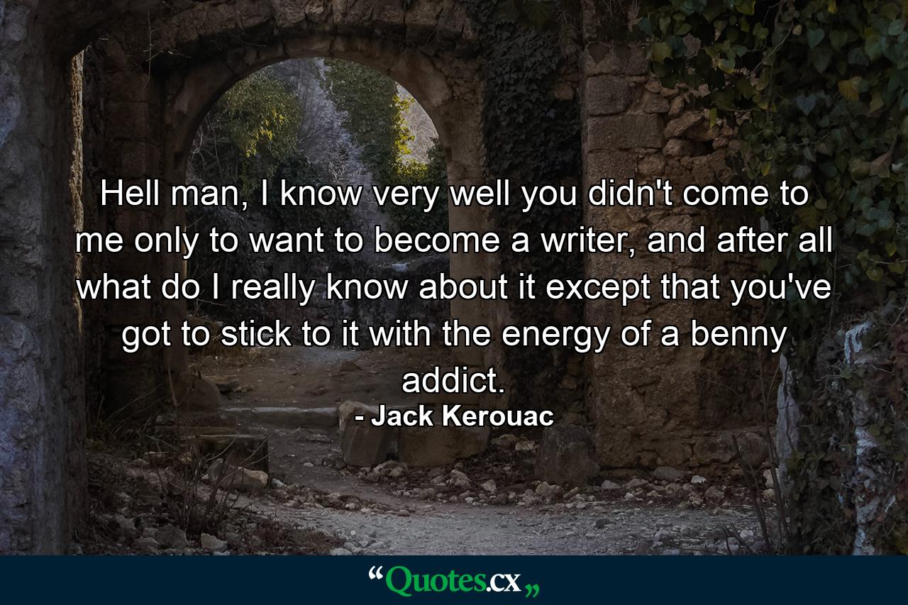 Hell man, I know very well you didn't come to me only to want to become a writer, and after all what do I really know about it except that you've got to stick to it with the energy of a benny addict. - Quote by Jack Kerouac