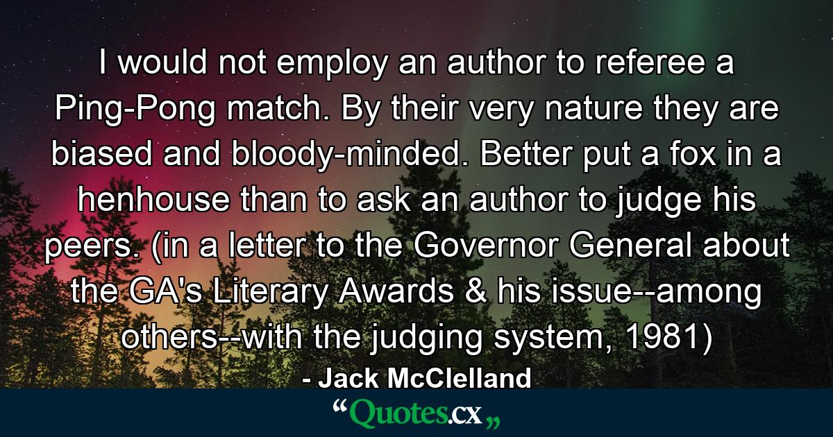 I would not employ an author to referee a Ping-Pong match. By their very nature they are biased and bloody-minded. Better put a fox in a henhouse than to ask an author to judge his peers. (in a letter to the Governor General about the GA's Literary Awards & his issue--among others--with the judging system, 1981) - Quote by Jack McClelland