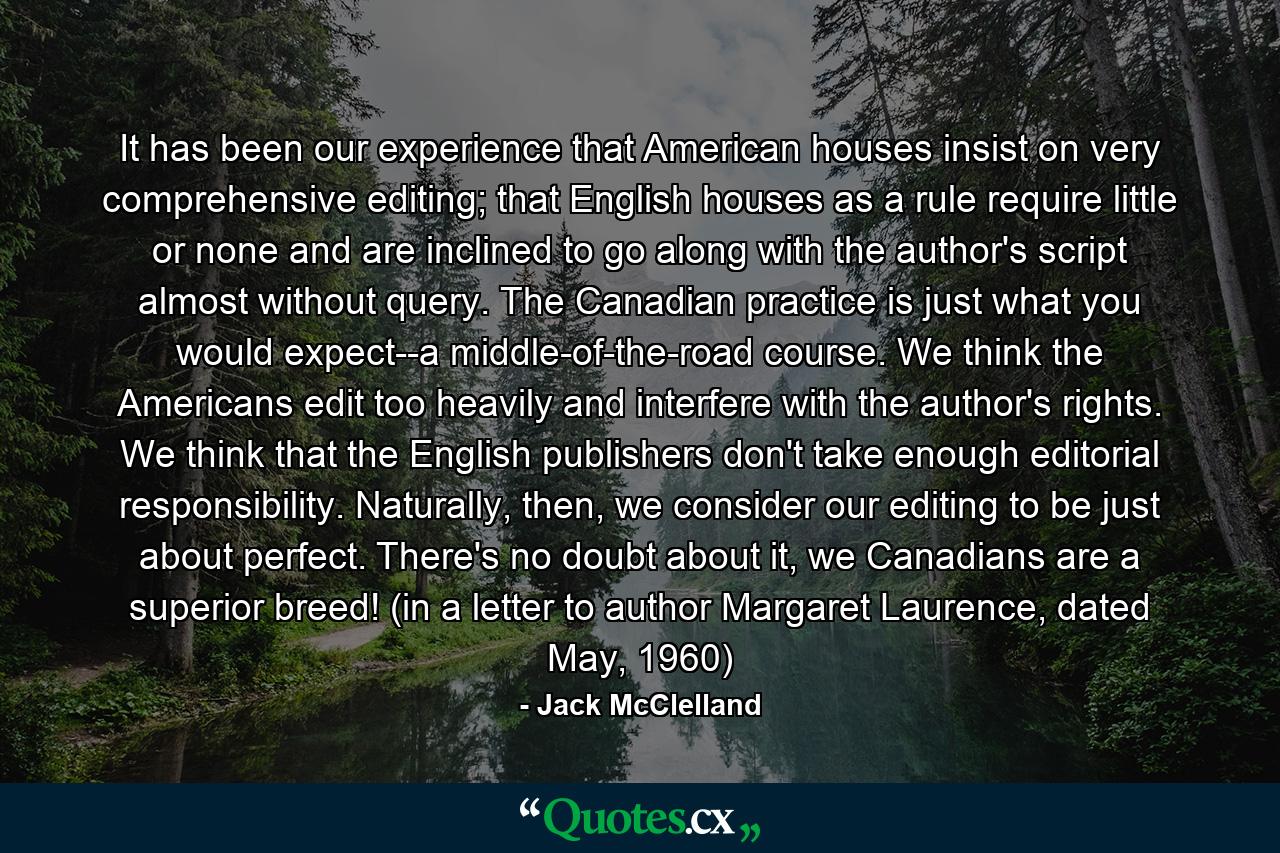 It has been our experience that American houses insist on very comprehensive editing; that English houses as a rule require little or none and are inclined to go along with the author's script almost without query. The Canadian practice is just what you would expect--a middle-of-the-road course. We think the Americans edit too heavily and interfere with the author's rights. We think that the English publishers don't take enough editorial responsibility. Naturally, then, we consider our editing to be just about perfect. There's no doubt about it, we Canadians are a superior breed! (in a letter to author Margaret Laurence, dated May, 1960) - Quote by Jack McClelland