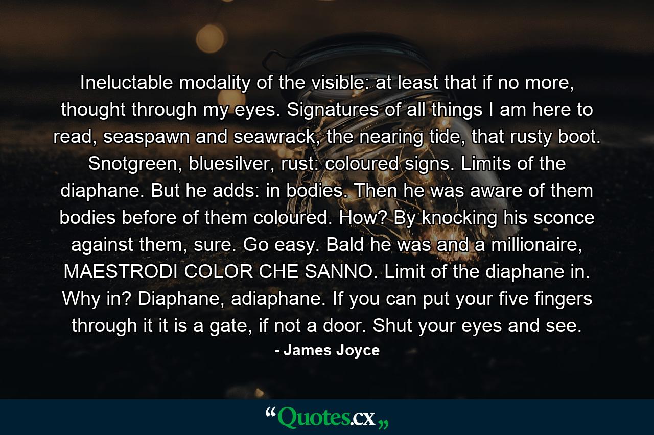 Ineluctable modality of the visible: at least that if no more, thought through my eyes. Signatures of all things I am here to read, seaspawn and seawrack, the nearing tide, that rusty boot. Snotgreen, bluesilver, rust: coloured signs. Limits of the diaphane. But he adds: in bodies. Then he was aware of them bodies before of them coloured. How? By knocking his sconce against them, sure. Go easy. Bald he was and a millionaire, MAESTRODI COLOR CHE SANNO. Limit of the diaphane in. Why in? Diaphane, adiaphane. If you can put your five fingers through it it is a gate, if not a door. Shut your eyes and see. - Quote by James Joyce