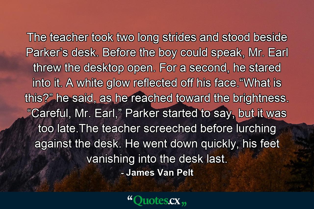 The teacher took two long strides and stood beside Parker’s desk. Before the boy could speak, Mr. Earl threw the desktop open. For a second, he stared into it. A white glow reflected off his face.“What is this?” he said, as he reached toward the brightness. “Careful, Mr. Earl,” Parker started to say, but it was too late.The teacher screeched before lurching against the desk. He went down quickly, his feet vanishing into the desk last. - Quote by James Van Pelt