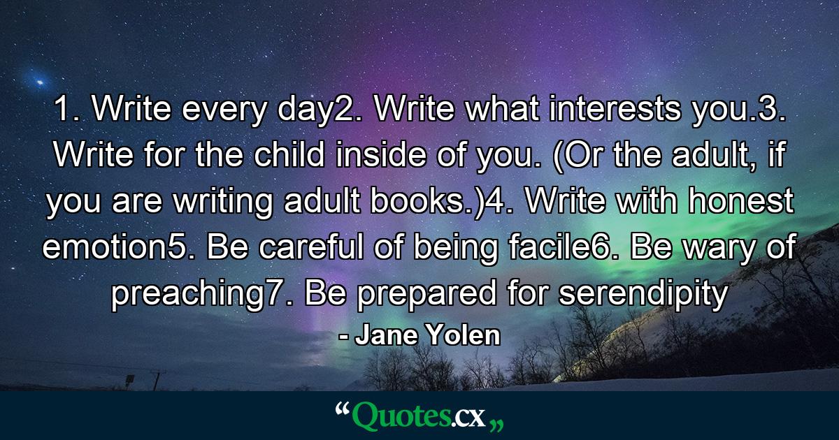 1. Write every day2. Write what interests you.3. Write for the child inside of you. (Or the adult, if you are writing adult books.)4. Write with honest emotion5. Be careful of being facile6. Be wary of preaching7. Be prepared for serendipity - Quote by Jane Yolen