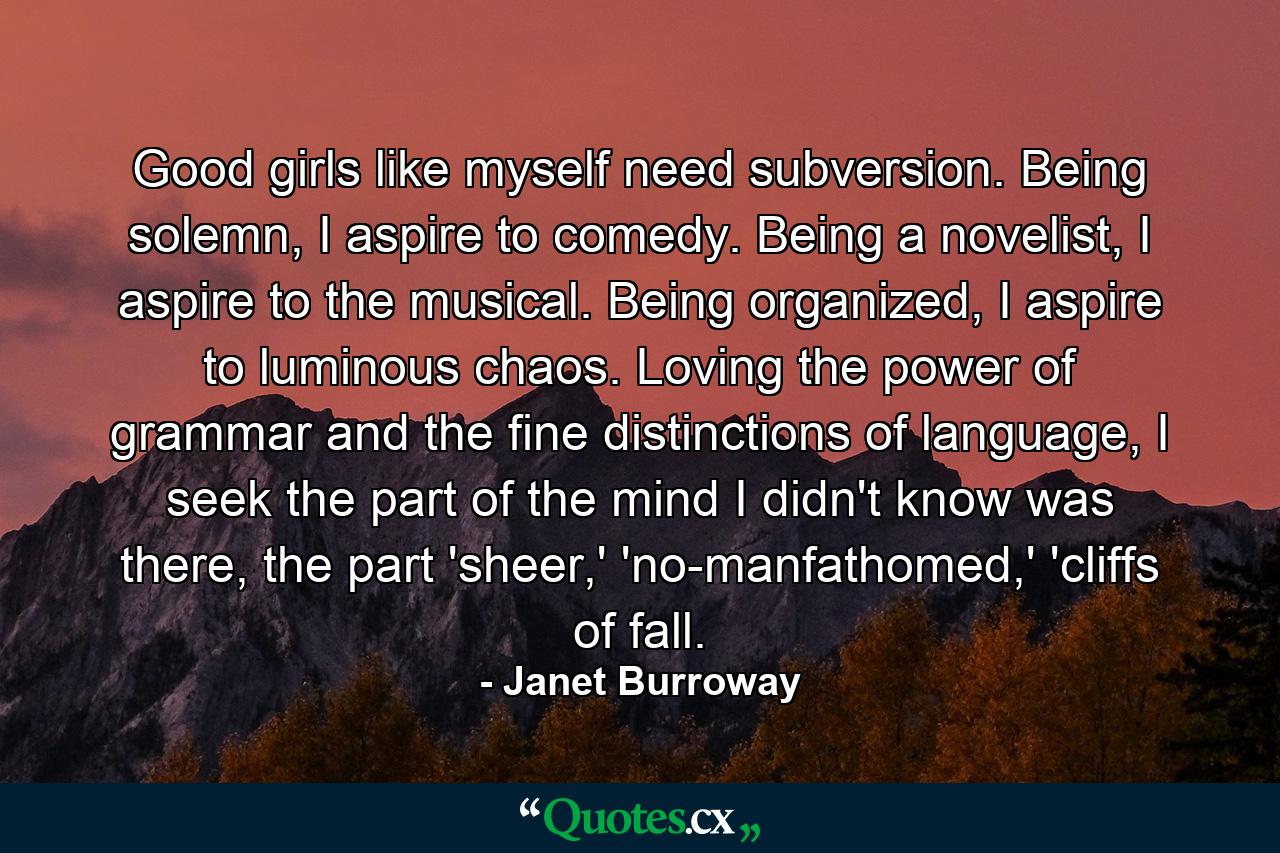 Good girls like myself need subversion. Being solemn, I aspire to comedy. Being a novelist, I aspire to the musical. Being organized, I aspire to luminous chaos. Loving the power of grammar and the fine distinctions of language, I seek the part of the mind I didn't know was there, the part 'sheer,' 'no-manfathomed,' 'cliffs of fall. - Quote by Janet Burroway