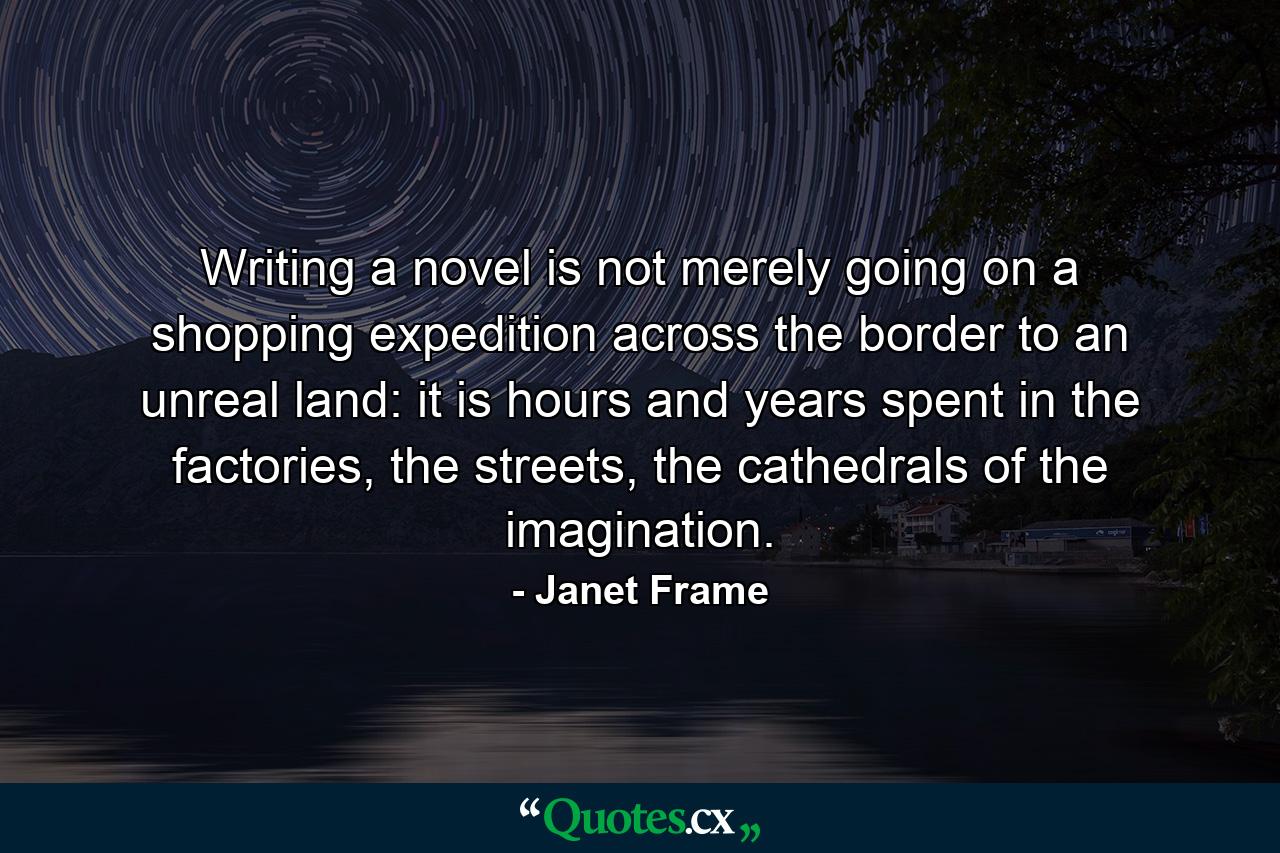 Writing a novel is not merely going on a shopping expedition across the border to an unreal land: it is hours and years spent in the factories, the streets, the cathedrals of the imagination. - Quote by Janet Frame