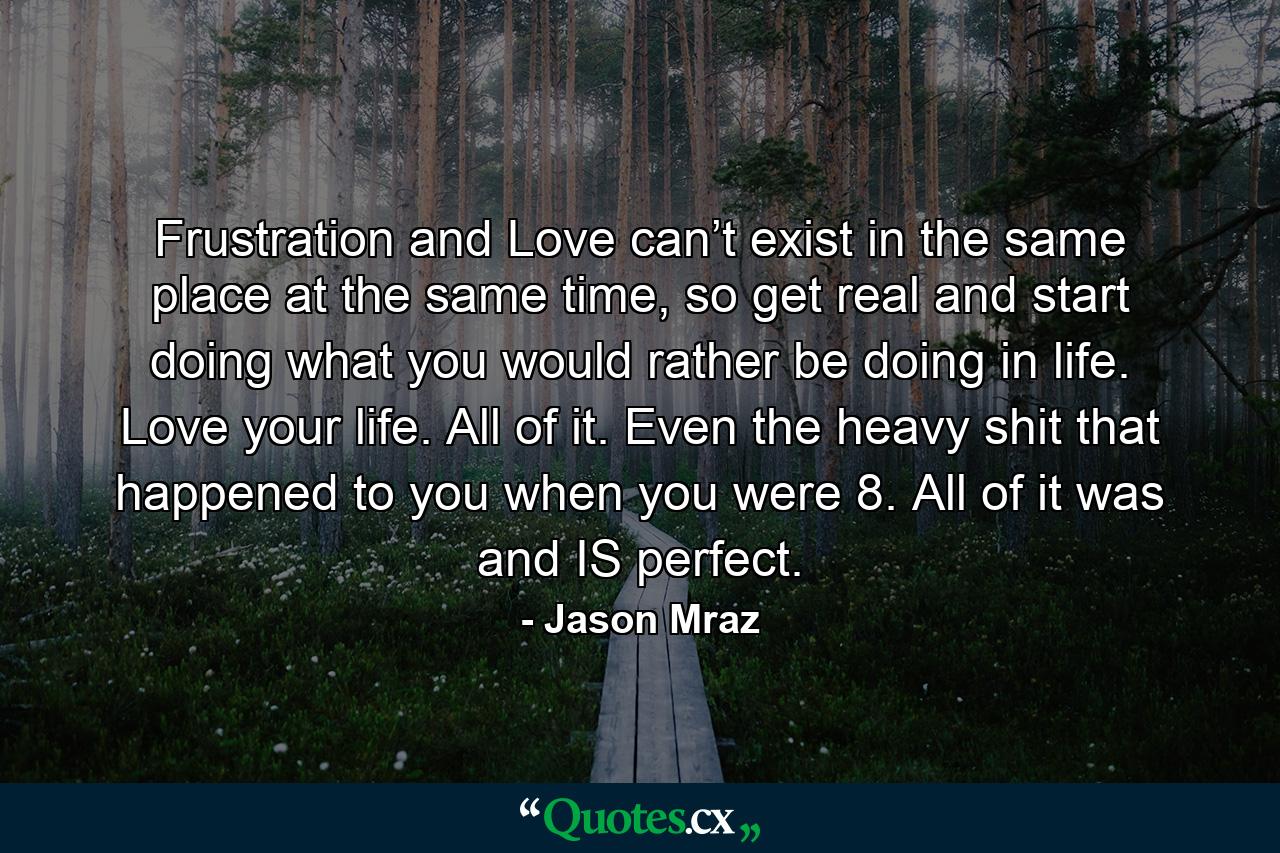 Frustration and Love can’t exist in the same place at the same time, so get real and start doing what you would rather be doing in life. Love your life. All of it. Even the heavy shit that happened to you when you were 8. All of it was and IS perfect. - Quote by Jason Mraz