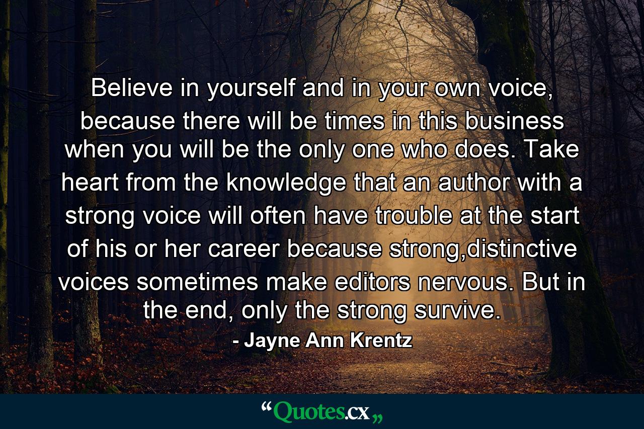 Believe in yourself and in your own voice, because there will be times in this business when you will be the only one who does. Take heart from the knowledge that an author with a strong voice will often have trouble at the start of his or her career because strong,distinctive voices sometimes make editors nervous. But in the end, only the strong survive. - Quote by Jayne Ann Krentz