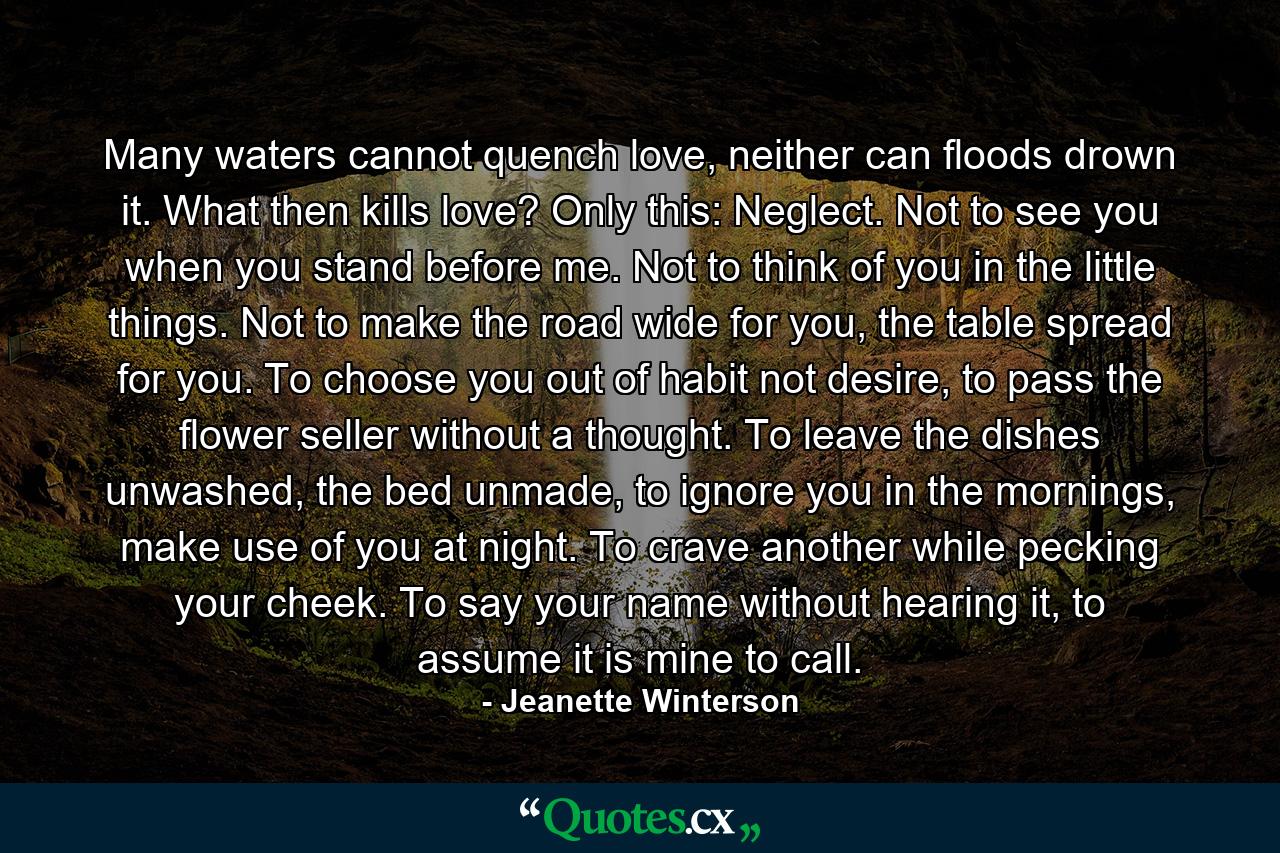 Many waters cannot quench love, neither can floods drown it. What then kills love? Only this: Neglect. Not to see you when you stand before me. Not to think of you in the little things. Not to make the road wide for you, the table spread for you. To choose you out of habit not desire, to pass the flower seller without a thought. To leave the dishes unwashed, the bed unmade, to ignore you in the mornings, make use of you at night. To crave another while pecking your cheek. To say your name without hearing it, to assume it is mine to call. - Quote by Jeanette Winterson