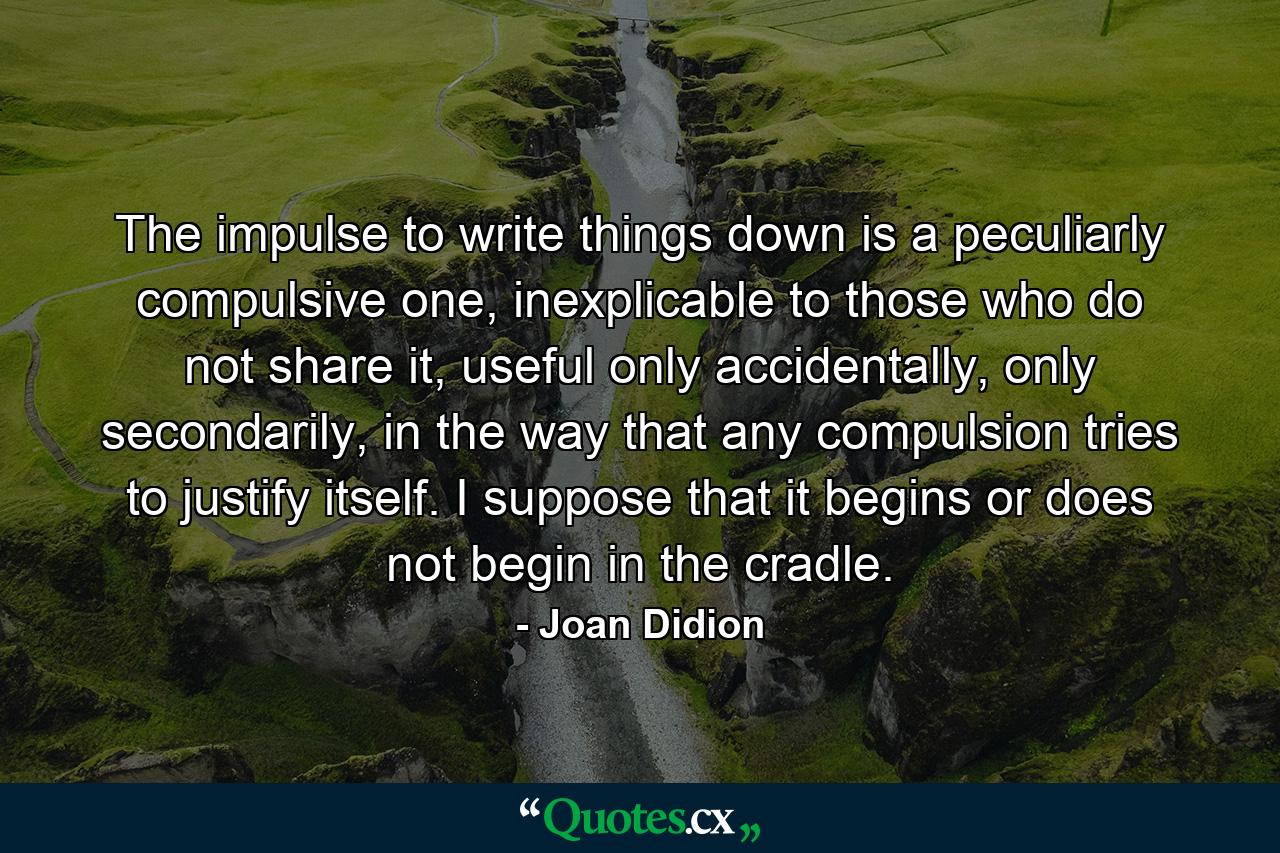 The impulse to write things down is a peculiarly compulsive one, inexplicable to those who do not share it, useful only accidentally, only secondarily, in the way that any compulsion tries to justify itself. I suppose that it begins or does not begin in the cradle. - Quote by Joan Didion