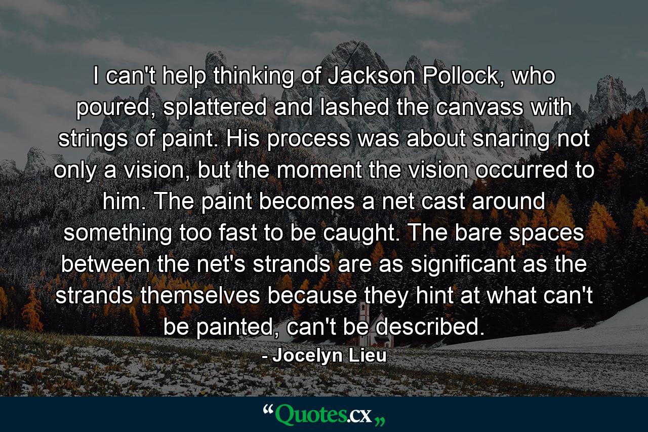 I can't help thinking of Jackson Pollock, who poured, splattered and lashed the canvass with strings of paint. His process was about snaring not only a vision, but the moment the vision occurred to him. The paint becomes a net cast around something too fast to be caught. The bare spaces between the net's strands are as significant as the strands themselves because they hint at what can't be painted, can't be described. - Quote by Jocelyn Lieu