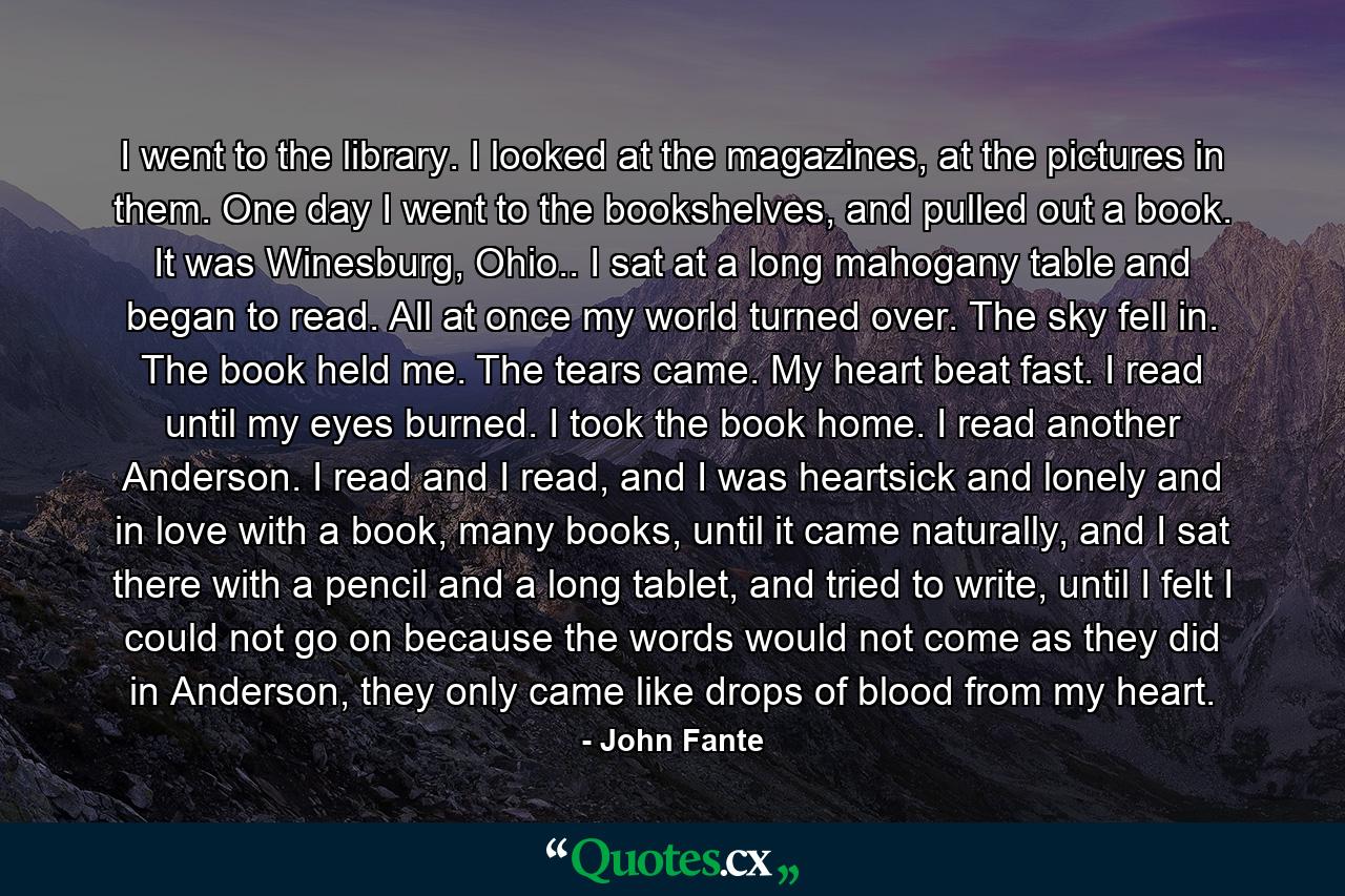 I went to the library. I looked at the magazines, at the pictures in them. One day I went to the bookshelves, and pulled out a book. It was Winesburg, Ohio.. I sat at a long mahogany table and began to read. All at once my world turned over. The sky fell in. The book held me. The tears came. My heart beat fast. I read until my eyes burned. I took the book home. I read another Anderson. I read and I read, and I was heartsick and lonely and in love with a book, many books, until it came naturally, and I sat there with a pencil and a long tablet, and tried to write, until I felt I could not go on because the words would not come as they did in Anderson, they only came like drops of blood from my heart. - Quote by John Fante