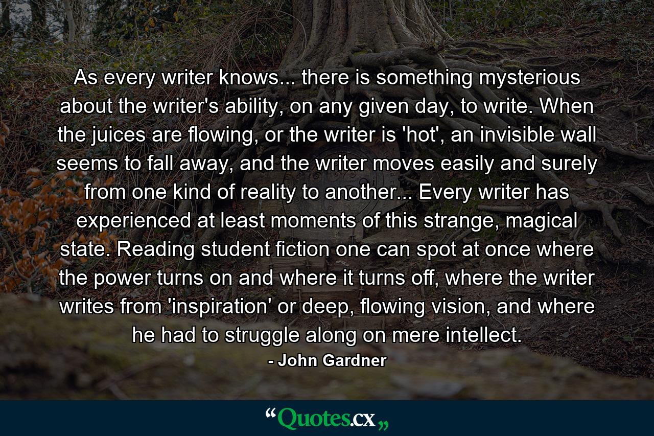 As every writer knows... there is something mysterious about the writer's ability, on any given day, to write. When the juices are flowing, or the writer is 'hot', an invisible wall seems to fall away, and the writer moves easily and surely from one kind of reality to another... Every writer has experienced at least moments of this strange, magical state. Reading student fiction one can spot at once where the power turns on and where it turns off, where the writer writes from 'inspiration' or deep, flowing vision, and where he had to struggle along on mere intellect. - Quote by John Gardner