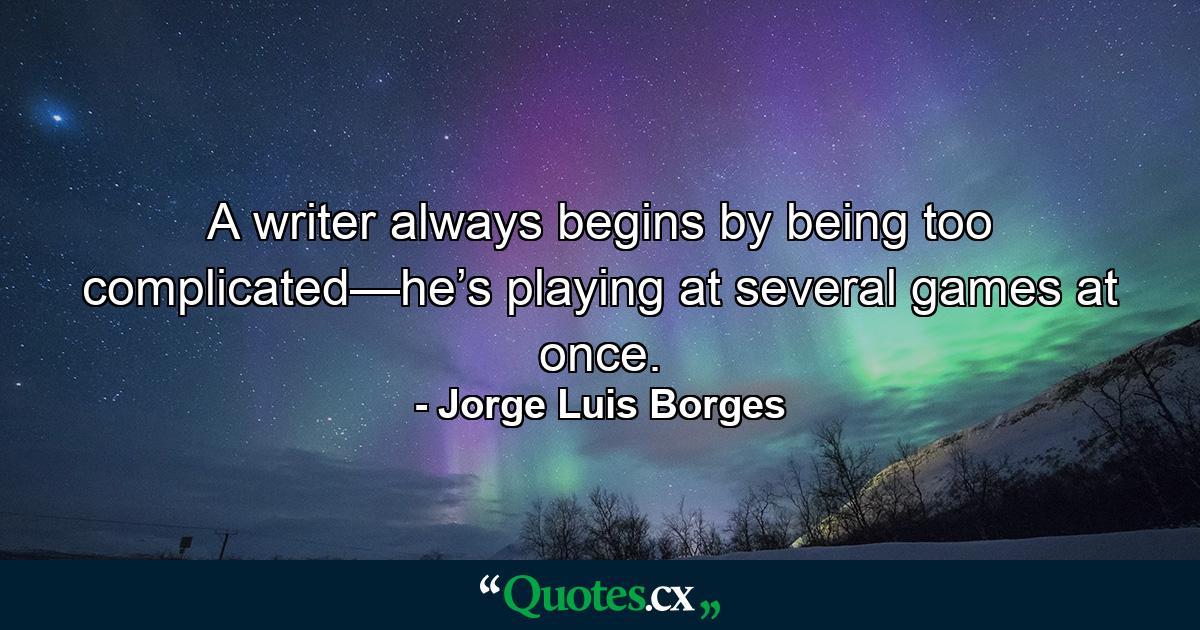 A writer always begins by being too complicated—he’s playing at several games at once. - Quote by Jorge Luis Borges