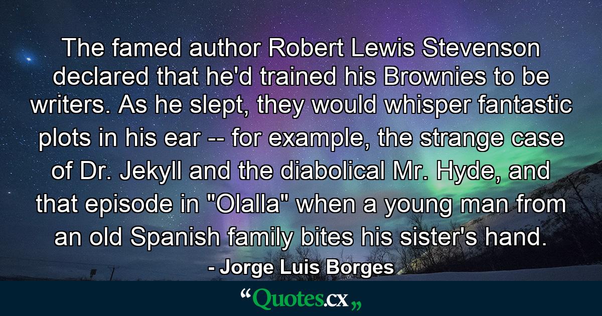 The famed author Robert Lewis Stevenson declared that he'd trained his Brownies to be writers. As he slept, they would whisper fantastic plots in his ear -- for example, the strange case of Dr. Jekyll and the diabolical Mr. Hyde, and that episode in 