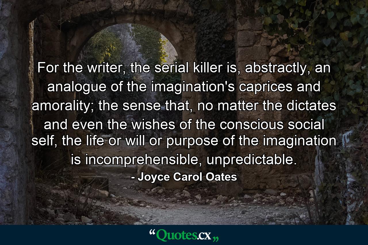 For the writer, the serial killer is, abstractly, an analogue of the imagination's caprices and amorality; the sense that, no matter the dictates and even the wishes of the conscious social self, the life or will or purpose of the imagination is incomprehensible, unpredictable. - Quote by Joyce Carol Oates