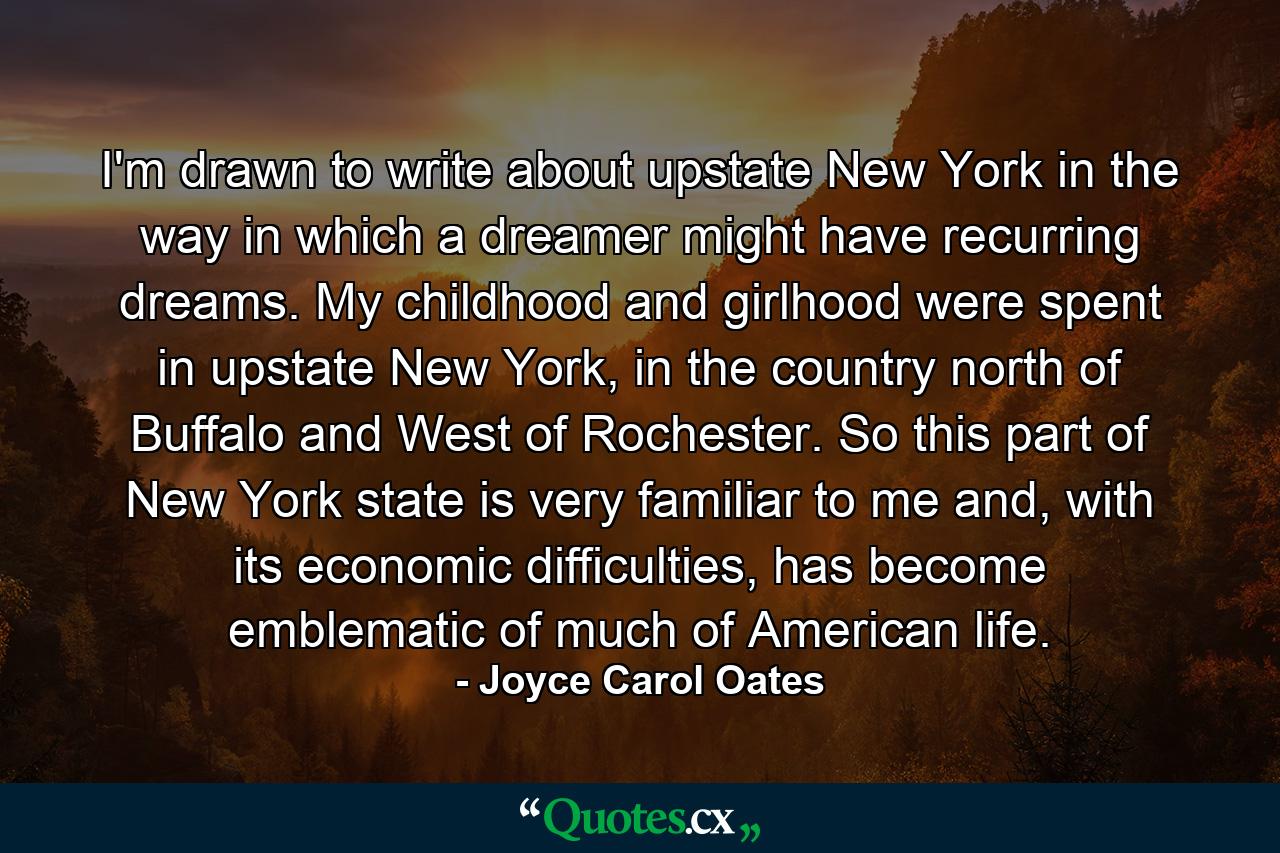 I'm drawn to write about upstate New York in the way in which a dreamer might have recurring dreams. My childhood and girlhood were spent in upstate New York, in the country north of Buffalo and West of Rochester. So this part of New York state is very familiar to me and, with its economic difficulties, has become emblematic of much of American life. - Quote by Joyce Carol Oates