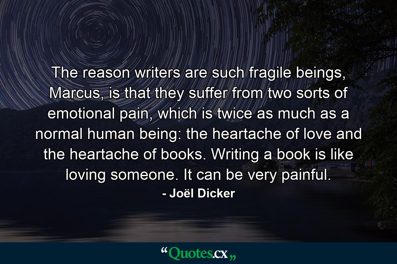 The reason writers are such fragile beings, Marcus, is that they suffer from two sorts of emotional pain, which is twice as much as a normal human being: the heartache of love and the heartache of books. Writing a book is like loving someone. It can be very painful. - Quote by Joël Dicker