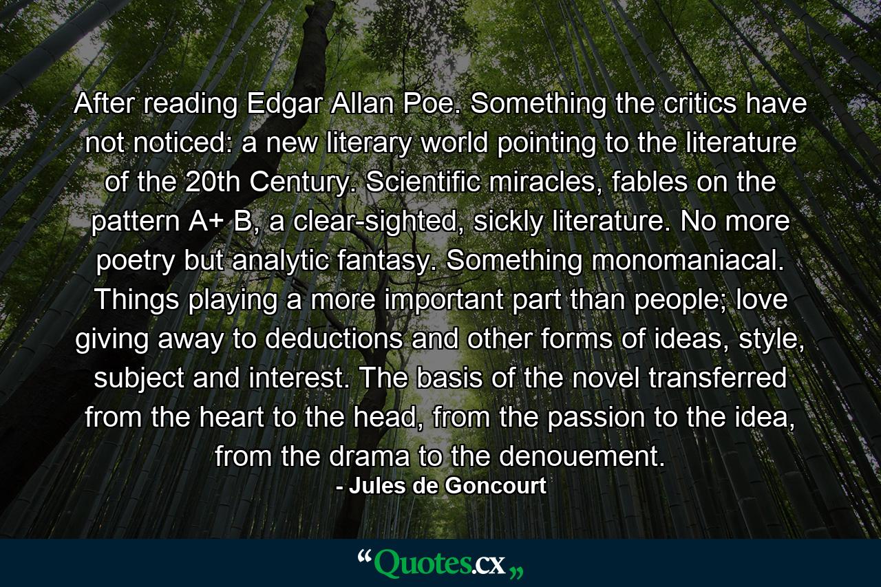 After reading Edgar Allan Poe. Something the critics have not noticed: a new literary world pointing to the literature of the 20th Century. Scientific miracles, fables on the pattern A+ B, a clear-sighted, sickly literature. No more poetry but analytic fantasy. Something monomaniacal. Things playing a more important part than people; love giving away to deductions and other forms of ideas, style, subject and interest. The basis of the novel transferred from the heart to the head, from the passion to the idea, from the drama to the denouement. - Quote by Jules de Goncourt