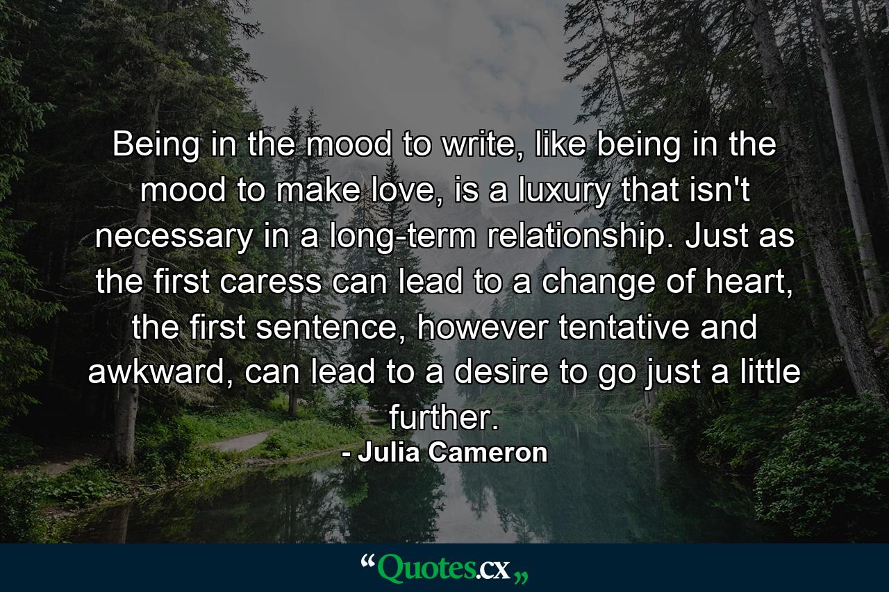 Being in the mood to write, like being in the mood to make love, is a luxury that isn't necessary in a long-term relationship. Just as the first caress can lead to a change of heart, the first sentence, however tentative and awkward, can lead to a desire to go just a little further. - Quote by Julia Cameron