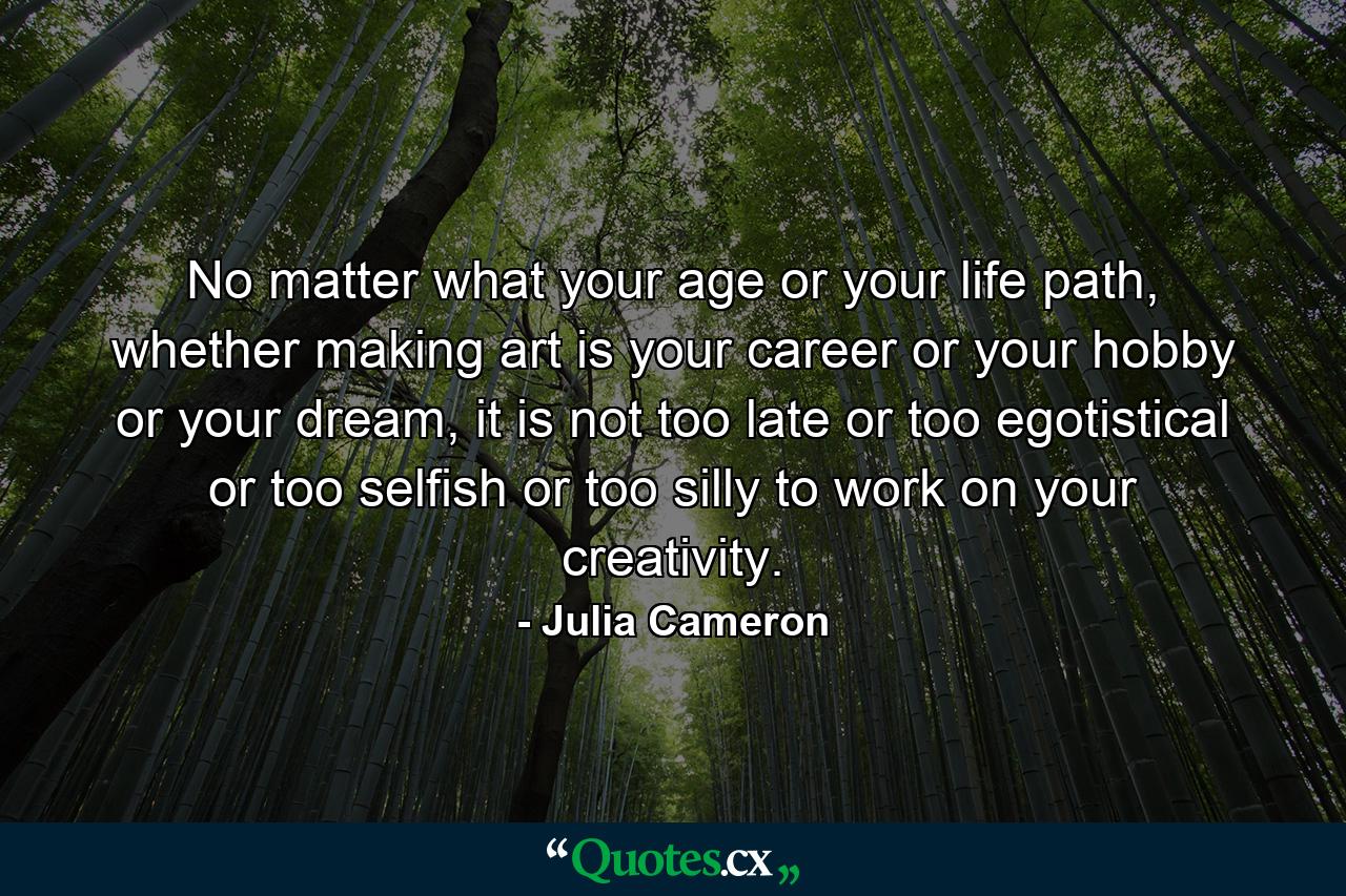 No matter what your age or your life path, whether making art is your career or your hobby or your dream, it is not too late or too egotistical or too selfish or too silly to work on your creativity. - Quote by Julia Cameron