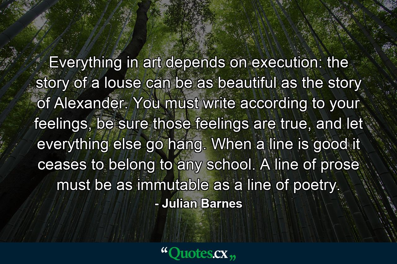 Everything in art depends on execution: the story of a louse can be as beautiful as the story of Alexander. You must write according to your feelings, be sure those feelings are true, and let everything else go hang. When a line is good it ceases to belong to any school. A line of prose must be as immutable as a line of poetry. - Quote by Julian Barnes