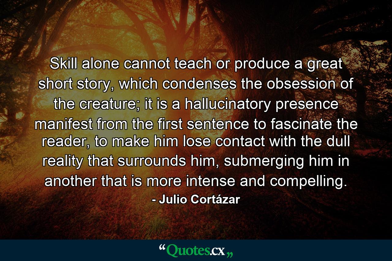 Skill alone cannot teach or produce a great short story, which condenses the obsession of the creature; it is a hallucinatory presence manifest from the first sentence to fascinate the reader, to make him lose contact with the dull reality that surrounds him, submerging him in another that is more intense and compelling. - Quote by Julio Cortázar