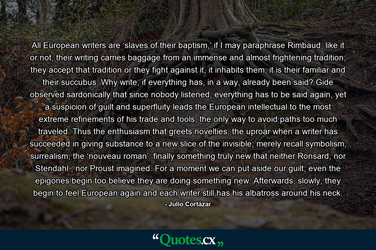 All European writers are ‘slaves of their baptism,’ if I may paraphrase Rimbaud; like it or not, their writing carries baggage from an immense and almost frightening tradition; they accept that tradition or they fight against it, it inhabits them, it is their familiar and their succubus. Why write, if everything has, in a way, already been said? Gide observed sardonically that since nobody listened, everything has to be said again, yet a suspicion of guilt and superfluity leads the European intellectual to the most extreme refinements of his trade and tools, the only way to avoid paths too much traveled. Thus the enthusiasm that greets novelties, the uproar when a writer has succeeded in giving substance to a new slice of the invisible; merely recall symbolism, surrealism, the ‘nouveau roman’: finally something truly new that neither Ronsard, nor Stendahl , nor Proust imagined. For a moment we can put aside our guilt; even the epigones begin too believe they are doing something new. Afterwards, slowly, they begin to feel European again and each writer still has his albatross around his neck. - Quote by Julio Cortázar