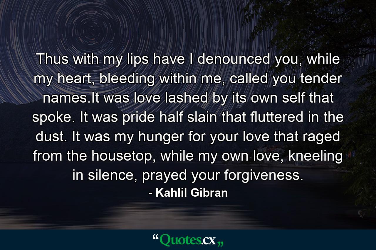 Thus with my lips have I denounced you, while my heart, bleeding within me, called you tender names.It was love lashed by its own self that spoke. It was pride half slain that fluttered in the dust. It was my hunger for your love that raged from the housetop, while my own love, kneeling in silence, prayed your forgiveness. - Quote by Kahlil Gibran