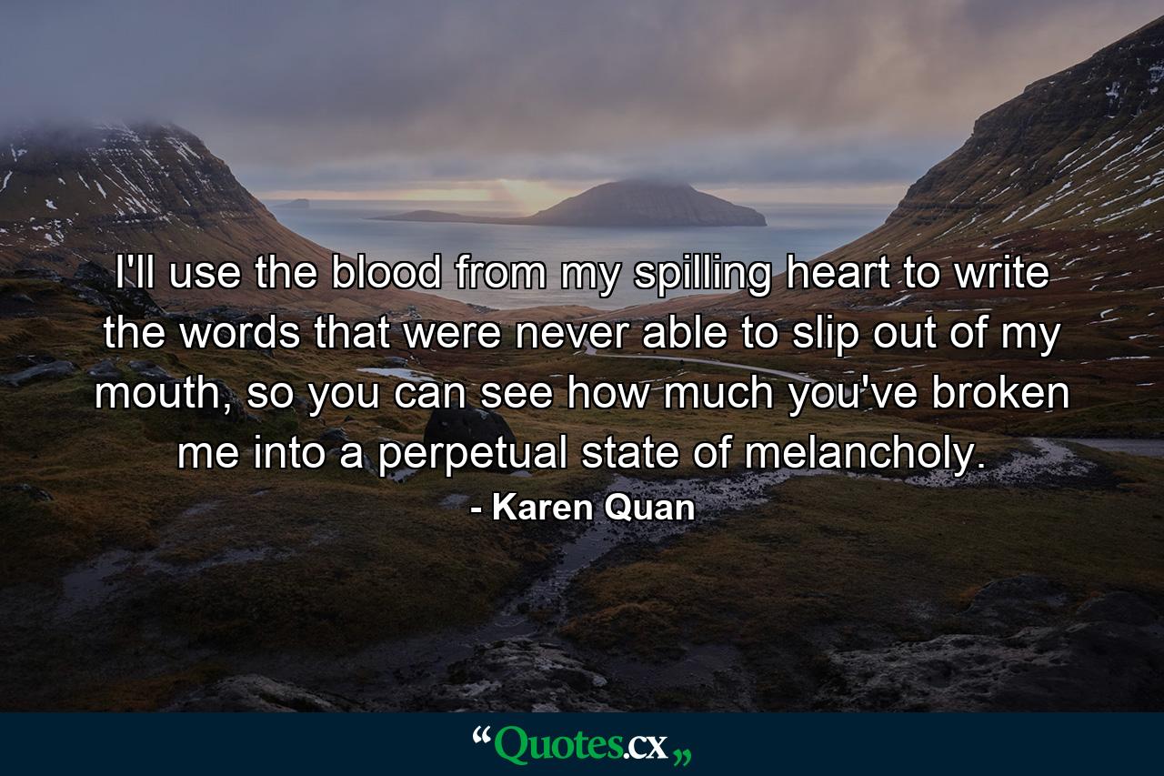 I'll use the blood from my spilling heart to write the words that were never able to slip out of my mouth, so you can see how much you've broken me into a perpetual state of melancholy. - Quote by Karen Quan