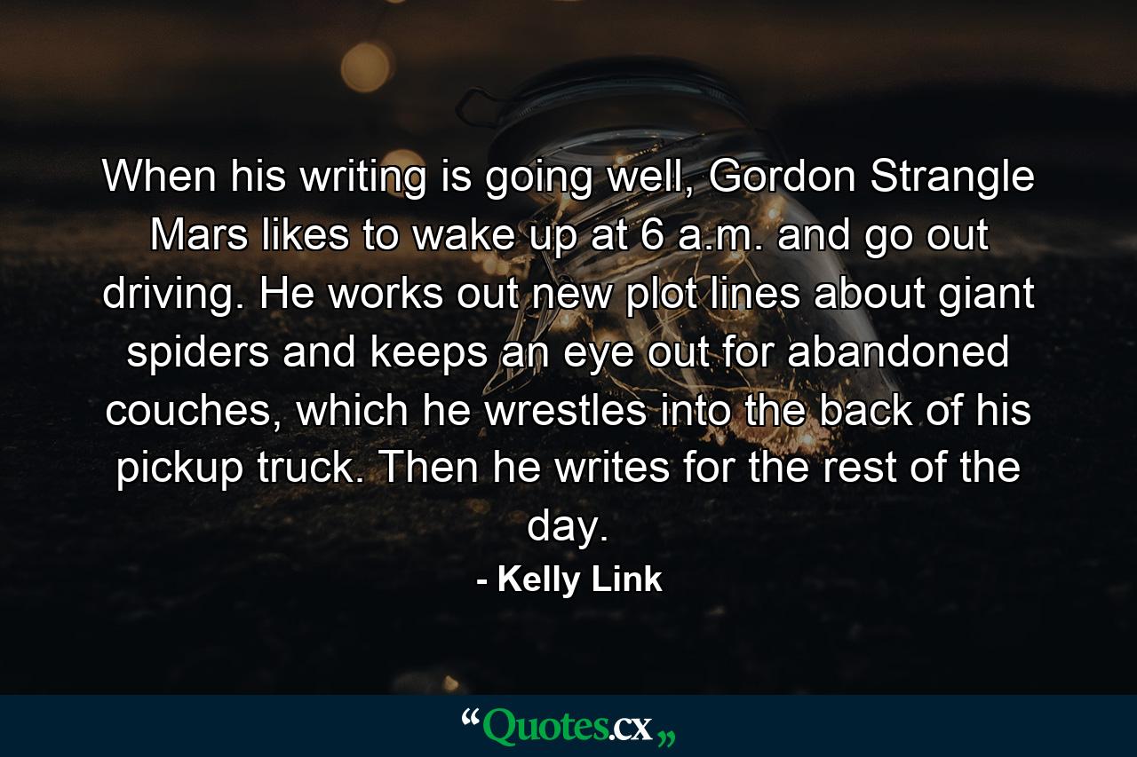 When his writing is going well, Gordon Strangle Mars likes to wake up at 6 a.m. and go out driving. He works out new plot lines about giant spiders and keeps an eye out for abandoned couches, which he wrestles into the back of his pickup truck. Then he writes for the rest of the day. - Quote by Kelly Link