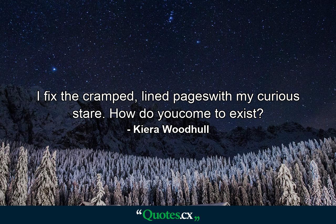 I fix the cramped, lined pageswith my curious stare. How do youcome to exist? - Quote by Kiera Woodhull