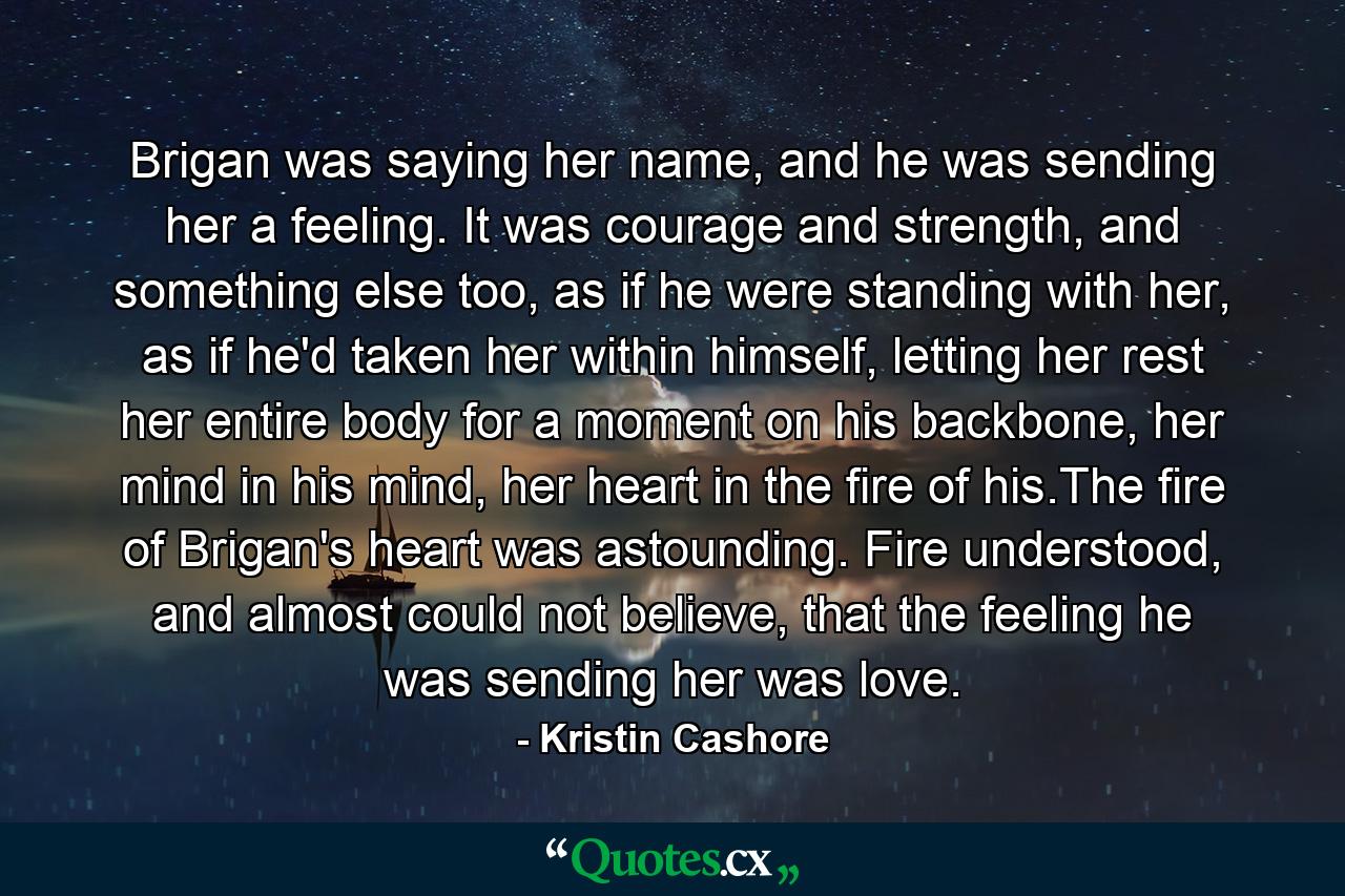 Brigan was saying her name, and he was sending her a feeling. It was courage and strength, and something else too, as if he were standing with her, as if he'd taken her within himself, letting her rest her entire body for a moment on his backbone, her mind in his mind, her heart in the fire of his.The fire of Brigan's heart was astounding. Fire understood, and almost could not believe, that the feeling he was sending her was love. - Quote by Kristin Cashore