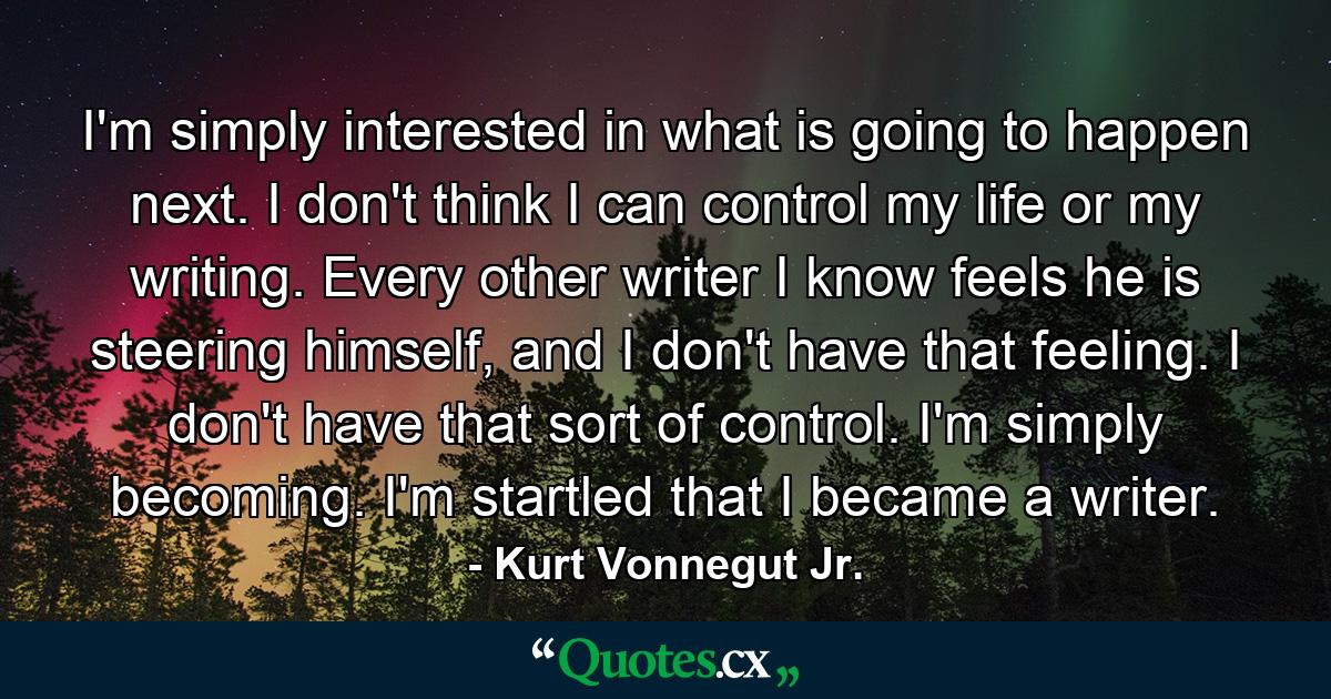 I'm simply interested in what is going to happen next. I don't think I can control my life or my writing. Every other writer I know feels he is steering himself, and I don't have that feeling. I don't have that sort of control. I'm simply becoming. I'm startled that I became a writer. - Quote by Kurt Vonnegut Jr.