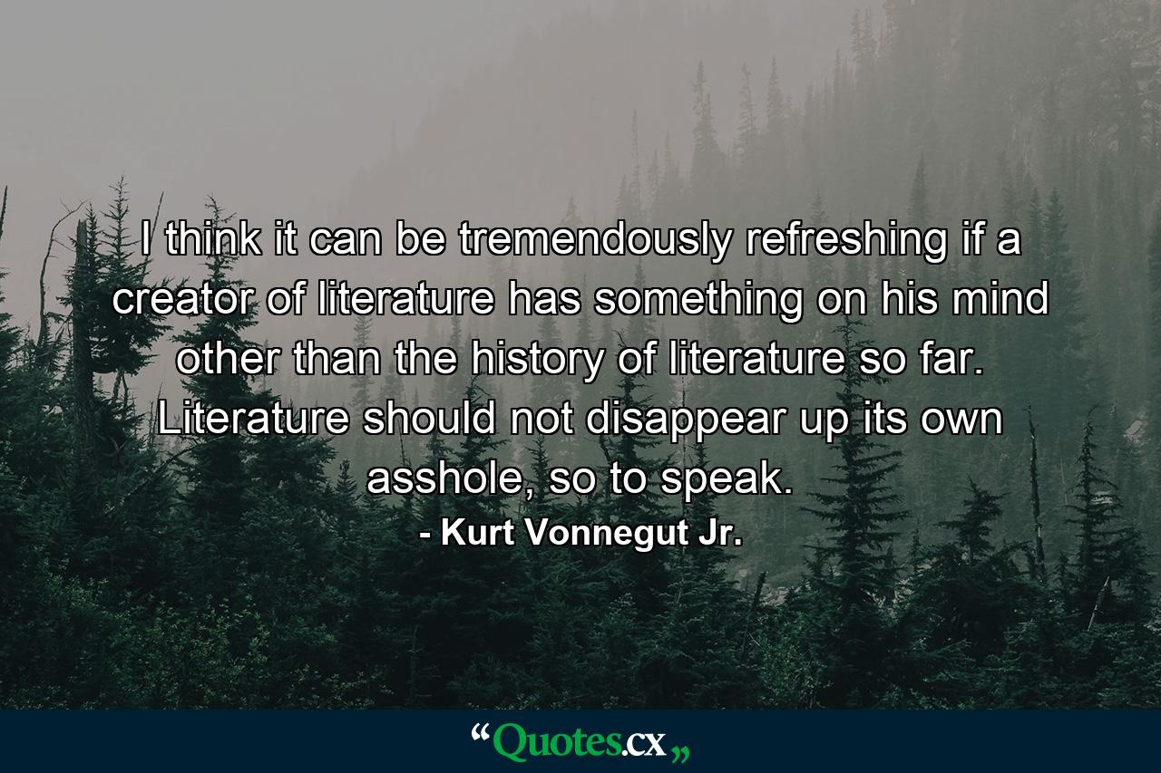 I think it can be tremendously refreshing if a creator of literature has something on his mind other than the history of literature so far. Literature should not disappear up its own asshole, so to speak. - Quote by Kurt Vonnegut Jr.