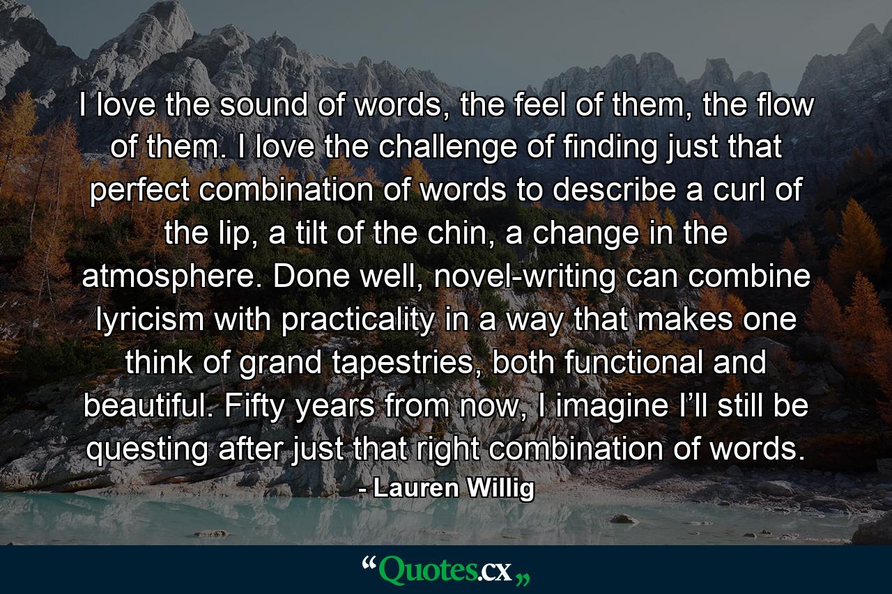 I love the sound of words, the feel of them, the flow of them. I love the challenge of finding just that perfect combination of words to describe a curl of the lip, a tilt of the chin, a change in the atmosphere. Done well, novel-writing can combine lyricism with practicality in a way that makes one think of grand tapestries, both functional and beautiful. Fifty years from now, I imagine I’ll still be questing after just that right combination of words. - Quote by Lauren Willig