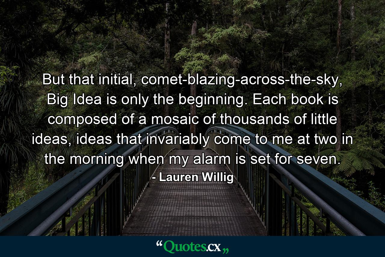 But that initial, comet-blazing-across-the-sky, Big Idea is only the beginning. Each book is composed of a mosaic of thousands of little ideas, ideas that invariably come to me at two in the morning when my alarm is set for seven. - Quote by Lauren Willig