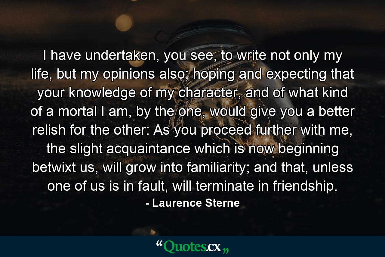 I have undertaken, you see, to write not only my life, but my opinions also; hoping and expecting that your knowledge of my character, and of what kind of a mortal I am, by the one, would give you a better relish for the other: As you proceed further with me, the slight acquaintance which is now beginning betwixt us, will grow into familiarity; and that, unless one of us is in fault, will terminate in friendship. - Quote by Laurence Sterne