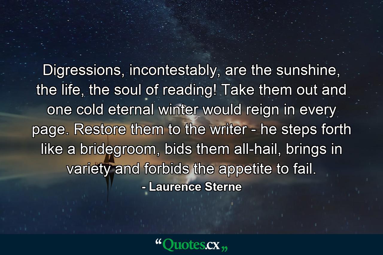 Digressions, incontestably, are the sunshine, the life, the soul of reading! Take them out and one cold eternal winter would reign in every page. Restore them to the writer - he steps forth like a bridegroom, bids them all-hail, brings in variety and forbids the appetite to fail. - Quote by Laurence Sterne