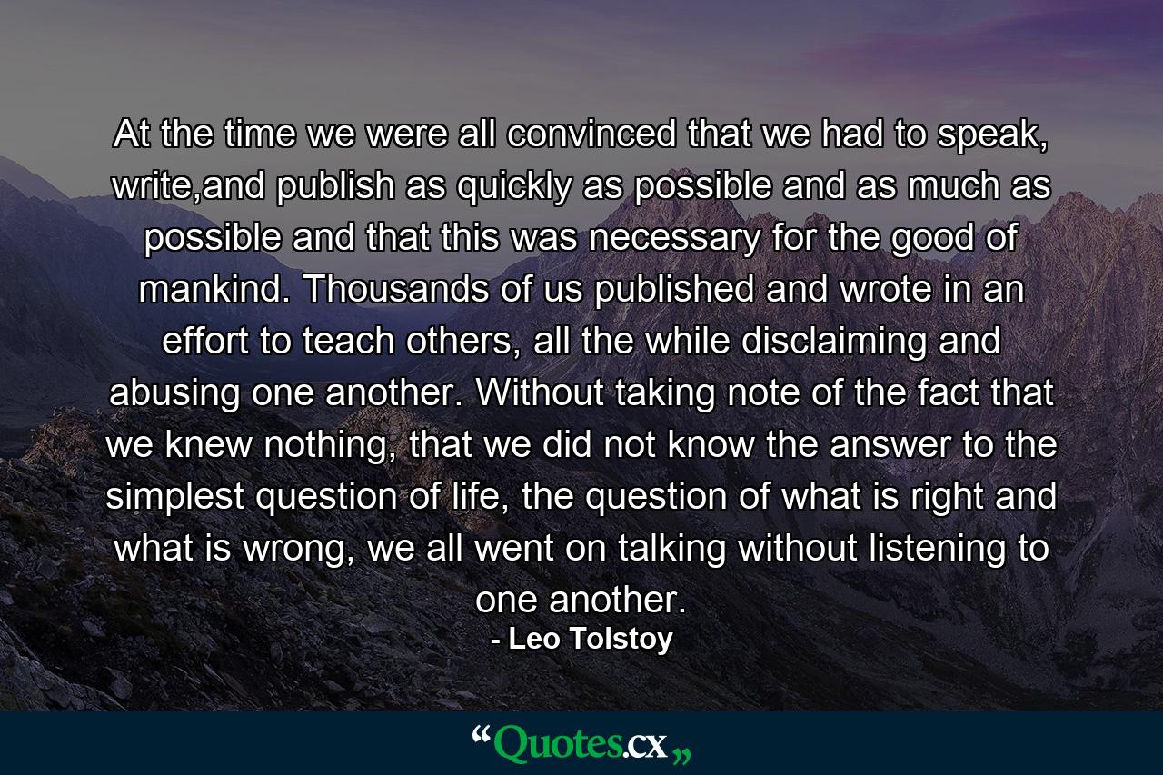 At the time we were all convinced that we had to speak, write,and publish as quickly as possible and as much as possible and that this was necessary for the good of mankind. Thousands of us published and wrote in an effort to teach others, all the while disclaiming and abusing one another. Without taking note of the fact that we knew nothing, that we did not know the answer to the simplest question of life, the question of what is right and what is wrong, we all went on talking without listening to one another. - Quote by Leo Tolstoy