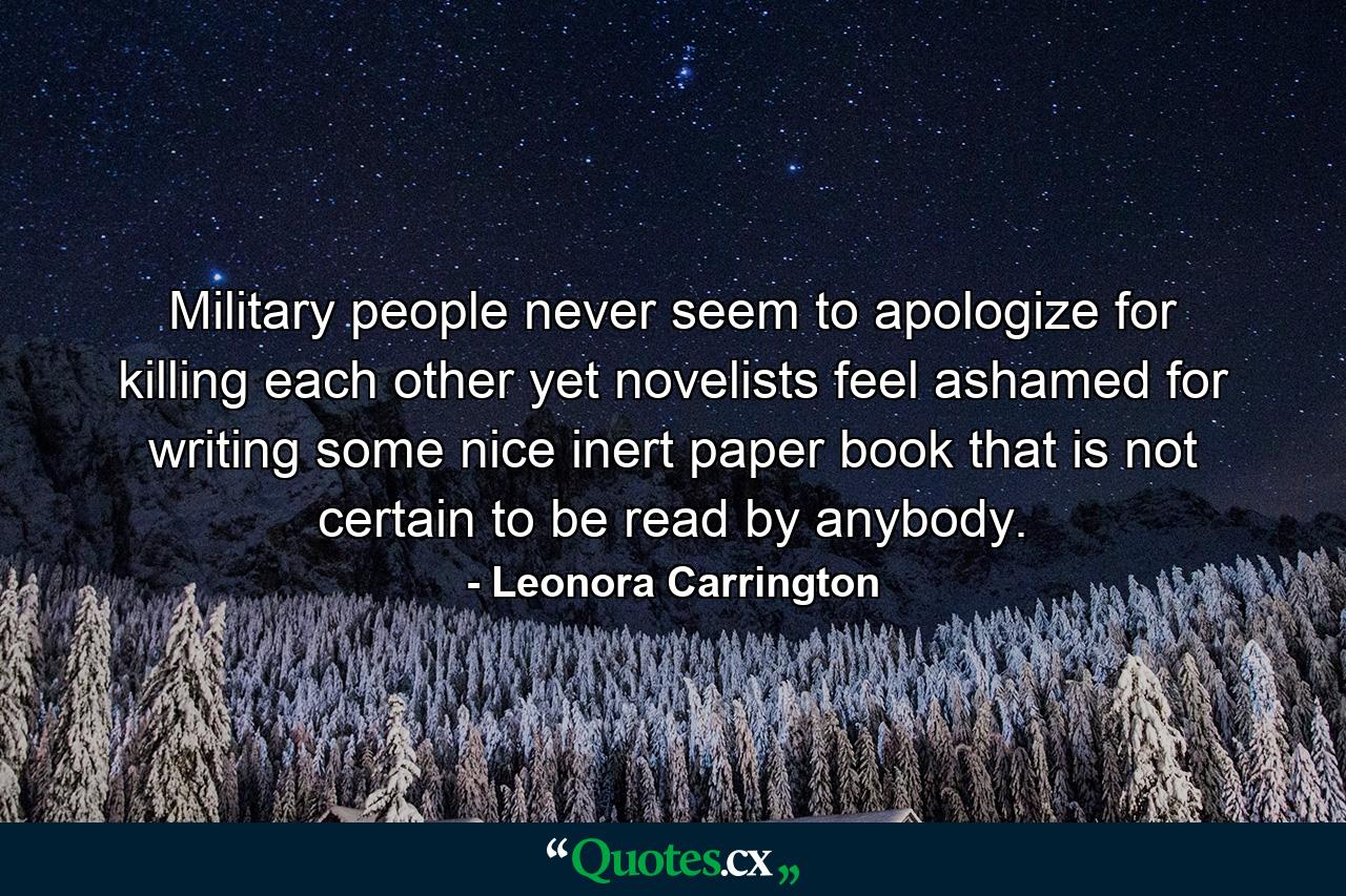 Military people never seem to apologize for killing each other yet novelists feel ashamed for writing some nice inert paper book that is not certain to be read by anybody. - Quote by Leonora Carrington