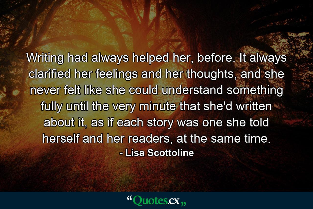 Writing had always helped her, before. It always clarified her feelings and her thoughts, and she never felt like she could understand something fully until the very minute that she'd written about it, as if each story was one she told herself and her readers, at the same time. - Quote by Lisa Scottoline