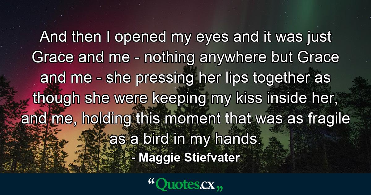 And then I opened my eyes and it was just Grace and me - nothing anywhere but Grace and me - she pressing her lips together as though she were keeping my kiss inside her, and me, holding this moment that was as fragile as a bird in my hands. - Quote by Maggie Stiefvater