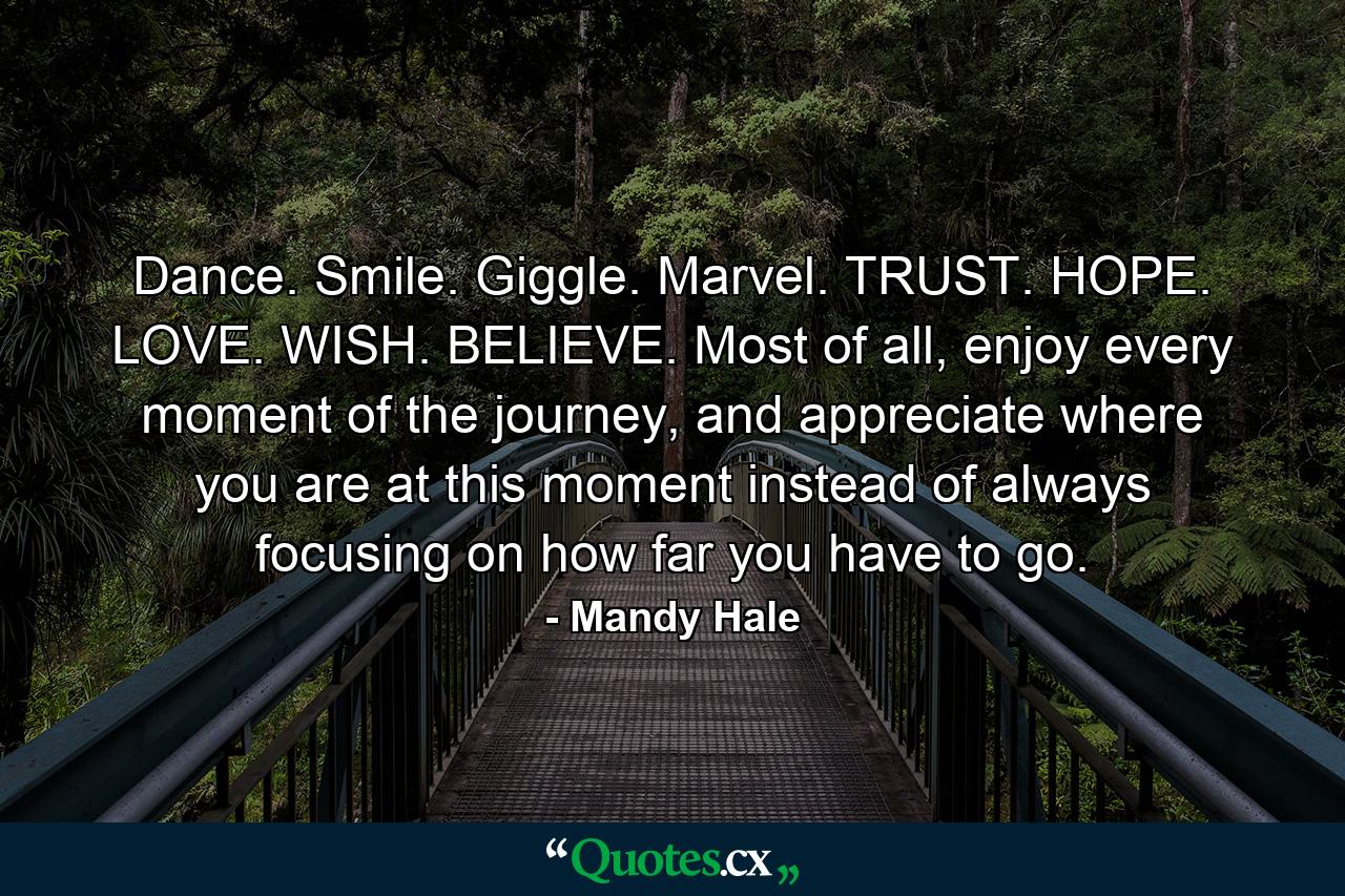 Dance. Smile. Giggle. Marvel. TRUST. HOPE. LOVE. WISH. BELIEVE. Most of all, enjoy every moment of the journey, and appreciate where you are at this moment instead of always focusing on how far you have to go. - Quote by Mandy Hale